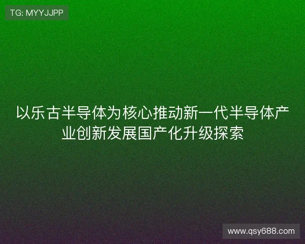 以乐古半导体为核心推动新一代半导体产业创新发展国产化升级探索